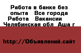 Работа в банке без опыта - Все города Работа » Вакансии   . Челябинская обл.,Аша г.